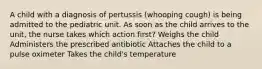 A child with a diagnosis of pertussis (whooping cough) is being admitted to the pediatric unit. As soon as the child arrives to the unit, the nurse takes which action first? Weighs the child Administers the prescribed antibiotic Attaches the child to a pulse oximeter Takes the child's temperature