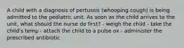 A child with a diagnosis of pertussis (whooping cough) is being admitted to the pediatric unit. As soon as the child arrives to the unit, what should the nurse do first? - weigh the child - take the child's temp - attach the child to a pulse ox - administer the prescribed antibiotic