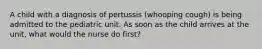 A child with a diagnosis of pertussis (whooping cough) is being admitted to the pediatric unit. As soon as the child arrives at the unit, what would the nurse do first?