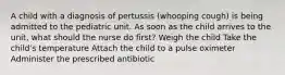 A child with a diagnosis of pertussis (whooping cough) is being admitted to the pediatric unit. As soon as the child arrives to the unit, what should the nurse do first? Weigh the child Take the child's temperature Attach the child to a pulse oximeter Administer the prescribed antibiotic