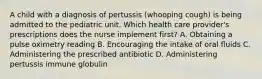 A child with a diagnosis of pertussis (whooping cough) is being admitted to the pediatric unit. Which health care provider's prescriptions does the nurse implement first? A. Obtaining a pulse oximetry reading B. Encouraging the intake of oral fluids C. Administering the prescribed antibiotic D. Administering pertussis immune globulin