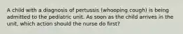 A child with a diagnosis of pertussis (whooping cough) is being admitted to the pediatric unit. As soon as the child arrives in the unit, which action should the nurse do first?