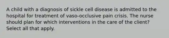 A child with a diagnosis of sickle cell disease is admitted to the hospital for treatment of vaso-occlusive pain crisis. The nurse should plan for which interventions in the care of the client? Select all that apply.