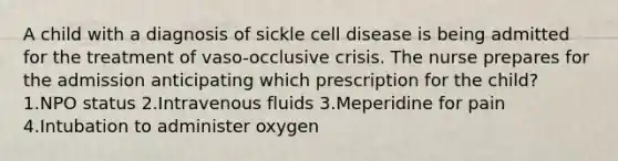 A child with a diagnosis of sickle cell disease is being admitted for the treatment of vaso-occlusive crisis. The nurse prepares for the admission anticipating which prescription for the child? 1.NPO status 2.Intravenous fluids 3.Meperidine for pain 4.Intubation to administer oxygen