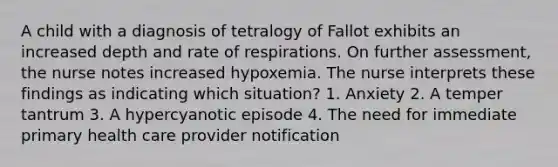 A child with a diagnosis of tetralogy of Fallot exhibits an increased depth and rate of respirations. On further assessment, the nurse notes increased hypoxemia. The nurse interprets these findings as indicating which situation? 1. Anxiety 2. A temper tantrum 3. A hypercyanotic episode 4. The need for immediate primary health care provider notification