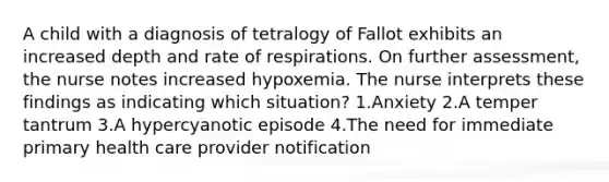 A child with a diagnosis of tetralogy of Fallot exhibits an increased depth and rate of respirations. On further assessment, the nurse notes increased hypoxemia. The nurse interprets these findings as indicating which situation? 1.Anxiety 2.A temper tantrum 3.A hypercyanotic episode 4.The need for immediate primary health care provider notification