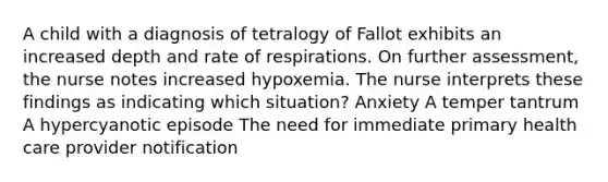 A child with a diagnosis of tetralogy of Fallot exhibits an increased depth and rate of respirations. On further assessment, the nurse notes increased hypoxemia. The nurse interprets these findings as indicating which situation? Anxiety A temper tantrum A hypercyanotic episode The need for immediate primary health care provider notification