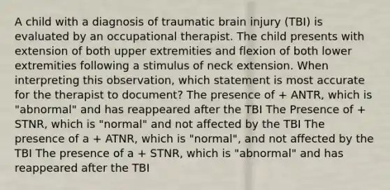 A child with a diagnosis of traumatic brain injury (TBI) is evaluated by an occupational therapist. The child presents with extension of both upper extremities and flexion of both lower extremities following a stimulus of neck extension. When interpreting this observation, which statement is most accurate for the therapist to document? The presence of + ANTR, which is "abnormal" and has reappeared after the TBI The Presence of + STNR, which is "normal" and not affected by the TBI The presence of a + ATNR, which is "normal", and not affected by the TBI The presence of a + STNR, which is "abnormal" and has reappeared after the TBI