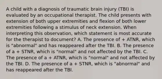 A child with a diagnosis of traumatic brain injury (TBI) is evaluated by an occupational therapist. The child presents with extension of both upper extremities and flexion of both lower extremities following a stimulus of neck extension. When interpreting this observation, which statement is most accurate for the therapist to document? A. The presence of + ATNR, which is "abnormal" and has reappeared after the TBI. B. The presence of a + STNR, which is "normal" and not affected by the TBI. C. The presence of a + ATNR, which is "normal" and not affected by the TBI. D. The presence of a + STNR, which is "abnormal" and has reappeared after the TBI.