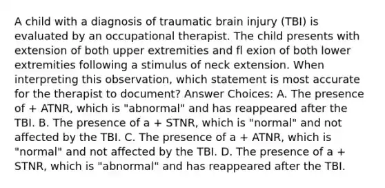 A child with a diagnosis of traumatic brain injury (TBI) is evaluated by an occupational therapist. The child presents with extension of both upper extremities and fl exion of both lower extremities following a stimulus of neck extension. When interpreting this observation, which statement is most accurate for the therapist to document? Answer Choices: A. The presence of + ATNR, which is "abnormal" and has reappeared after the TBI. B. The presence of a + STNR, which is "normal" and not affected by the TBI. C. The presence of a + ATNR, which is "normal" and not affected by the TBI. D. The presence of a + STNR, which is "abnormal" and has reappeared after the TBI.