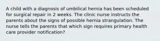 A child with a diagnosis of umbilical hernia has been scheduled for surgical repair in 2 weeks. The clinic nurse instructs the parents about the signs of possible hernia strangulation. The nurse tells the parents that which sign requires primary health care provider notification?