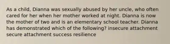 As a child, Dianna was sexually abused by her uncle, who often cared for her when her mother worked at night. Dianna is now the mother of two and is an elementary school teacher. Dianna has demonstrated which of the following? insecure attachment secure attachment success resilience