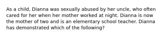 As a child, Dianna was sexually abused by her uncle, who often cared for her when her mother worked at night. Dianna is now the mother of two and is an elementary school teacher. Dianna has demonstrated which of the following?