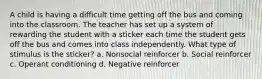 A child is having a difficult time getting off the bus and coming into the classroom. The teacher has set up a system of rewarding the student with a sticker each time the student gets off the bus and comes into class independently. What type of stimulus is the sticker? a. Nonsocial reinforcer b. Social reinforcer c. Operant conditioning d. Negative reinforcer