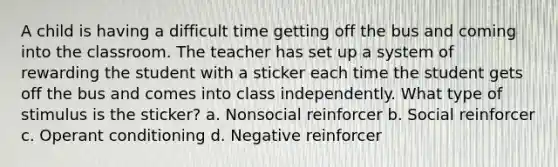 A child is having a difficult time getting off the bus and coming into the classroom. The teacher has set up a system of rewarding the student with a sticker each time the student gets off the bus and comes into class independently. What type of stimulus is the sticker? a. Nonsocial reinforcer b. Social reinforcer c. Operant conditioning d. Negative reinforcer