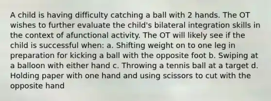 A child is having difficulty catching a ball with 2 hands. The OT wishes to further evaluate the child's bilateral integration skills in the context of afunctional activity. The OT will likely see if the child is successful when: a. Shifting weight on to one leg in preparation for kicking a ball with the opposite foot b. Swiping at a balloon with either hand c. Throwing a tennis ball at a target d. Holding paper with one hand and using scissors to cut with the opposite hand