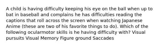 A child is having difficulty keeping his eye on the ball when up to bat in baseball and complains he has difficulties reading the captions that roll across the screen when watching Japanese Anime (these are two of his favorite things to do). Which of the following ocularmotor skills is he having difficulty with? Visual pursuits Visual Memory Figure ground Saccades