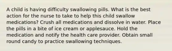 A child is having difficulty swallowing pills. What is the best action for the nurse to take to help this child swallow medications? Crush all medications and dissolve in water. Place the pills in a bite of ice cream or applesauce. Hold the medication and notify the health care provider. Obtain small round candy to practice swallowing techniques.