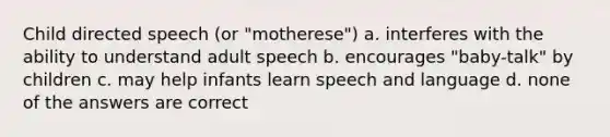 Child directed speech (or "motherese") a. interferes with the ability to understand adult speech b. encourages "baby-talk" by children c. may help infants learn speech and language d. none of the answers are correct