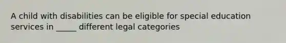 A child with disabilities can be eligible for special education services in _____ different legal categories