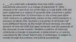 a ____ of a child with a disability from the child's current educational placement is a change of placement if: 1)the removal is for more than 10 school days in a row 2)the child has been subjected to a serious of removals that constitute a patter because a)more than 10 school days in the school year b)the child's behavior is substantially similar to the child's behavior in previous incidents that resulted in the series of removals c)of such additional factors as the length of each removal, the total amount of time the child has been removed, and the proximity of the removals to one another. Whether a pattern of removals constitutes a change of placement is determined on a case-by-case basis by the school district and, if challenged, is subject to review through due process and judicial proceedings.