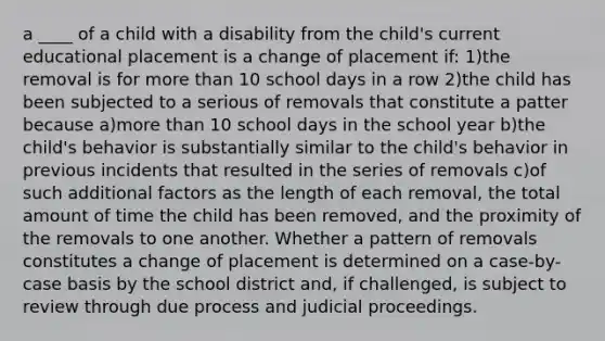 a ____ of a child with a disability from the child's current educational placement is a change of placement if: 1)the removal is for more than 10 school days in a row 2)the child has been subjected to a serious of removals that constitute a patter because a)more than 10 school days in the school year b)the child's behavior is substantially similar to the child's behavior in previous incidents that resulted in the series of removals c)of such additional factors as the length of each removal, the total amount of time the child has been removed, and the proximity of the removals to one another. Whether a pattern of removals constitutes a change of placement is determined on a case-by-case basis by the school district and, if challenged, is subject to review through due process and judicial proceedings.