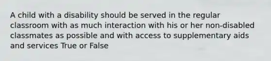 A child with a disability should be served in the regular classroom with as much interaction with his or her non-disabled classmates as possible and with access to supplementary aids and services True or False