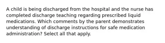 A child is being discharged from the hospital and the nurse has completed discharge teaching regarding prescribed liquid medications. Which comments by the parent demonstrates understanding of discharge instructions for safe medication administration? Select all that apply.