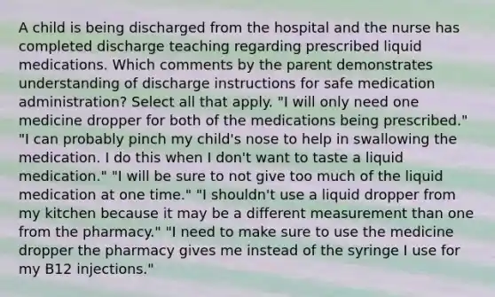 A child is being discharged from the hospital and the nurse has completed discharge teaching regarding prescribed liquid medications. Which comments by the parent demonstrates understanding of discharge instructions for safe medication administration? Select all that apply. "I will only need one medicine dropper for both of the medications being prescribed." "I can probably pinch my child's nose to help in swallowing the medication. I do this when I don't want to taste a liquid medication." "I will be sure to not give too much of the liquid medication at one time." "I shouldn't use a liquid dropper from my kitchen because it may be a different measurement than one from the pharmacy." "I need to make sure to use the medicine dropper the pharmacy gives me instead of the syringe I use for my B12 injections."