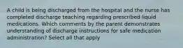 A child is being discharged from the hospital and the nurse has completed discharge teaching regarding prescribed liquid medications. Which comments by the parent demonstrates understanding of discharge instructions for safe medication administration? Select all that apply