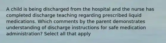 A child is being discharged from the hospital and the nurse has completed discharge teaching regarding prescribed liquid medications. Which comments by the parent demonstrates understanding of discharge instructions for safe medication administration? Select all that apply