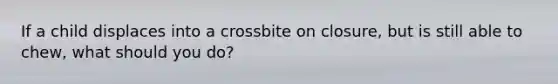 If a child displaces into a crossbite on closure, but is still able to chew, what should you do?