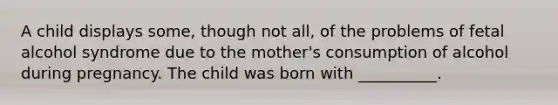 A child displays some, though not all, of the problems of fetal alcohol syndrome due to the mother's consumption of alcohol during pregnancy. The child was born with __________.