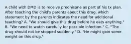 A child with DMD is to receive prednisone as part of his tx plan. After teaching the child's parents about this drug, which statement by the parents indicates the need for additional teaching? A. "We should give this drug before he eats anything." B. "We need to watch carefully for possible infection." C. "The drug should not be stopped suddenly." D. "He might gain some weight on this drug."