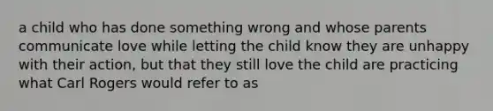 a child who has done something wrong and whose parents communicate love while letting the child know they are unhappy with their action, but that they still love the child are practicing what Carl Rogers would refer to as