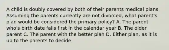 A child is doubly covered by both of their parents medical plans. Assuming the parents currently are not divorced, what parent's plan would be considered the primary policy? A. The parent who's birth date falls first in the calendar year B. The older parent C. The parent with the better plan D. Either plan, as it is up to the parents to decide