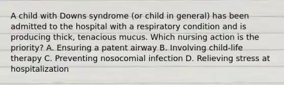 A child with Downs syndrome (or child in general) has been admitted to the hospital with a respiratory condition and is producing thick, tenacious mucus. Which nursing action is the priority? A. Ensuring a patent airway B. Involving child-life therapy C. Preventing nosocomial infection D. Relieving stress at hospitalization