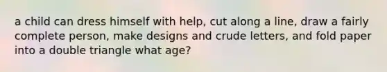 a child can dress himself with help, cut along a line, draw a fairly complete person, make designs and crude letters, and fold paper into a double triangle what age?