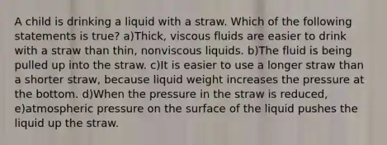 A child is drinking a liquid with a straw. Which of the following statements is true? a)Thick, viscous fluids are easier to drink with a straw than thin, nonviscous liquids. b)The fluid is being pulled up into the straw. c)It is easier to use a longer straw than a shorter straw, because liquid weight increases the pressure at the bottom. d)When the pressure in the straw is reduced, e)atmospheric pressure on the surface of the liquid pushes the liquid up the straw.