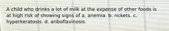 A child who drinks a lot of milk at the expense of other foods is at high risk of showing signs of a. anemia. b. rickets. c. hyperkeratosis. d. ariboflavinosis.