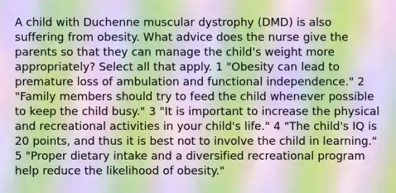 A child with Duchenne muscular dystrophy (DMD) is also suffering from obesity. What advice does the nurse give the parents so that they can manage the child's weight more appropriately? Select all that apply. 1 "Obesity can lead to premature loss of ambulation and functional independence." 2 "Family members should try to feed the child whenever possible to keep the child busy." 3 "It is important to increase the physical and recreational activities in your child's life." 4 "The child's IQ is 20 points, and thus it is best not to involve the child in learning." 5 "Proper dietary intake and a diversified recreational program help reduce the likelihood of obesity."