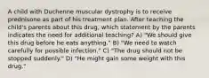 A child with Duchenne muscular dystrophy is to receive prednisone as part of his treatment plan. After teaching the child's parents about this drug, which statement by the parents indicates the need for additional teaching? A) "We should give this drug before he eats anything." B) "We need to watch carefully for possible infection." C) "The drug should not be stopped suddenly." D) "He might gain some weight with this drug."