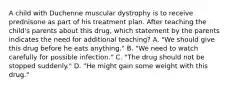 A child with Duchenne muscular dystrophy is to receive prednisone as part of his treatment plan. After teaching the child's parents about this drug, which statement by the parents indicates the need for additional teaching? A. "We should give this drug before he eats anything." B. "We need to watch carefully for possible infection." C. "The drug should not be stopped suddenly." D. "He might gain some weight with this drug."