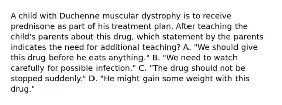 A child with Duchenne muscular dystrophy is to receive prednisone as part of his treatment plan. After teaching the child's parents about this drug, which statement by the parents indicates the need for additional teaching? A. "We should give this drug before he eats anything." B. "We need to watch carefully for possible infection." C. "The drug should not be stopped suddenly." D. "He might gain some weight with this drug."