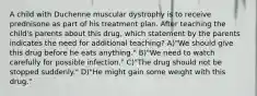 A child with Duchenne muscular dystrophy is to receive prednisone as part of his treatment plan. After teaching the child's parents about this drug, which statement by the parents indicates the need for additional teaching? A)"We should give this drug before he eats anything." B)"We need to watch carefully for possible infection." C)"The drug should not be stopped suddenly." D)"He might gain some weight with this drug."