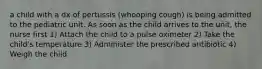 a child with a dx of pertussis (whooping cough) is being admitted to the pediatric unit. As soon as the child arrives to the unit, the nurse first 1) Attach the child to a pulse oximeter 2) Take the child's temperature 3) Administer the prescribed antibiotic 4) Weigh the child