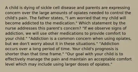 A child is dying of sickle cell disease and parents are expressing concern over the large amounts of opiates needed to control the child's pain. The father states, "I am worried that my child will become addicted to the medication." Which statement by the nurse addresses this parent's concern? "If we observe signs of addiction, we will use other medications to provide comfort to your child." "Addiction is a common concern when using opiates, but we don't worry about it in these situations." "Addiction occurs over a long period of time. Your child's prognosis is shorter than that time frame." "Our goal with your child is to effectively manage the pain and maintain an acceptable comfort level which may include using larger doses of opiates."