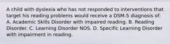 A child with dyslexia who has not responded to interventions that target his reading problems would receive a DSM-5 diagnosis of: A. Academic Skills Disorder with impaired reading. B. Reading Disorder. C. Learning Disorder NOS. D. Specific Learning Disorder with impairment in reading.