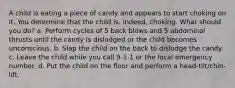 A child is eating a piece of candy and appears to start choking on it. You determine that the child is, indeed, choking. What should you do? a. Perform cycles of 5 back blows and 5 abdominal thrusts until the candy is dislodged or the child becomes unconscious. b. Slap the child on the back to dislodge the candy. c. Leave the child while you call 9-1-1 or the local emergency number. d. Put the child on the floor and perform a head-tilt/chin-lift.