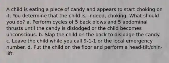 A child is eating a piece of candy and appears to start choking on it. You determine that the child is, indeed, choking. What should you do? a. Perform cycles of 5 back blows and 5 abdominal thrusts until the candy is dislodged or the child becomes unconscious. b. Slap the child on the back to dislodge the candy. c. Leave the child while you call 9-1-1 or the local emergency number. d. Put the child on the floor and perform a head-tilt/chin-lift.